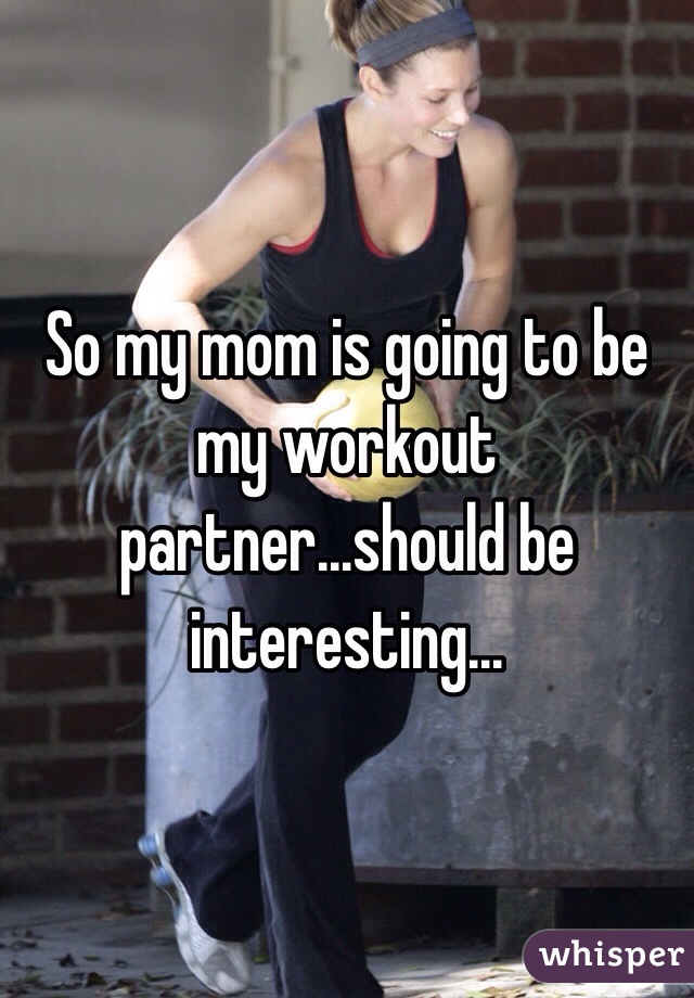 So my mom is going to be my workout partner...should be interesting...