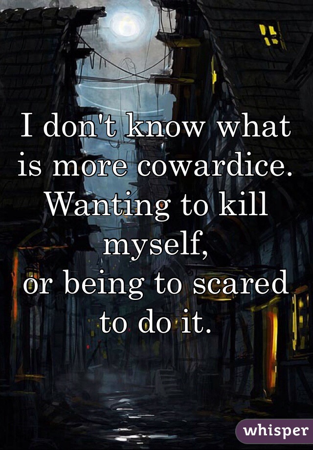 I don't know what is more cowardice.
Wanting to kill myself,
or being to scared to do it.