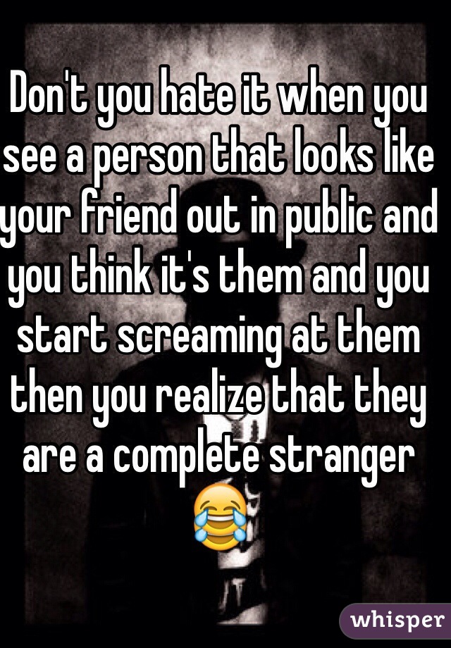 Don't you hate it when you see a person that looks like your friend out in public and you think it's them and you start screaming at them then you realize that they are a complete stranger 😂