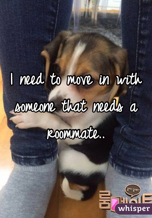 I need to move in with someone that needs a roommate..