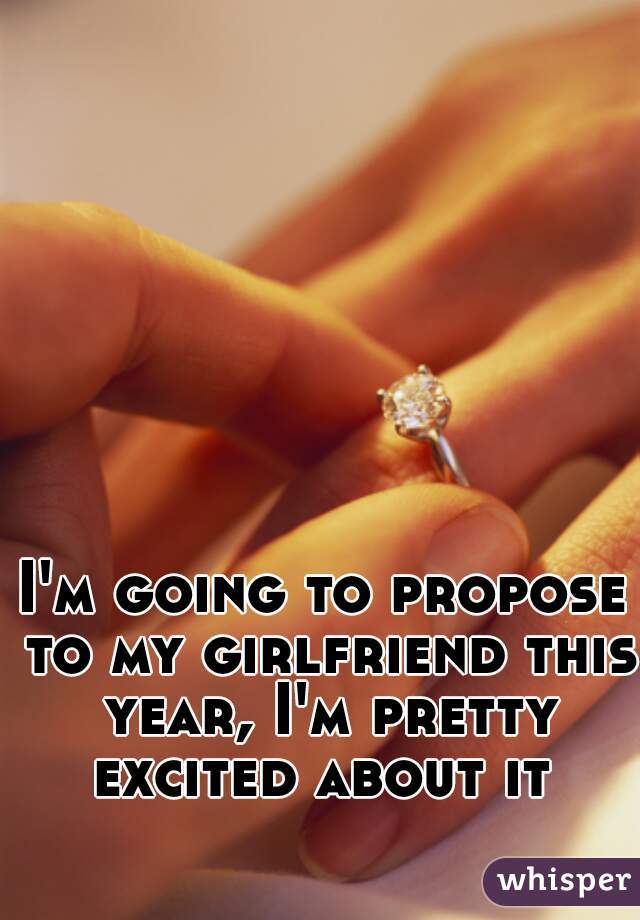 I'm going to propose to my girlfriend this year, I'm pretty excited about it 