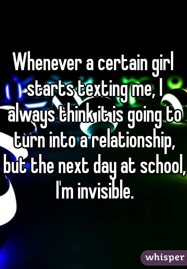 Whenever a certain girl starts texting me, I always think it is going to turn into a relationship, but the next day at school, I'm invisible.