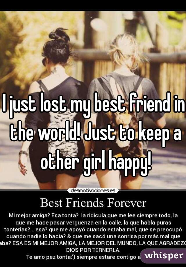 I just lost my best friend in the world! Just to keep a other girl happy!