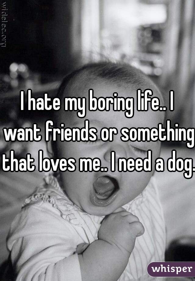 I hate my boring life.. I want friends or something that loves me.. I need a dog.