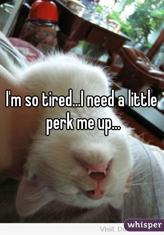 I'm so tired...I need a little perk me up...