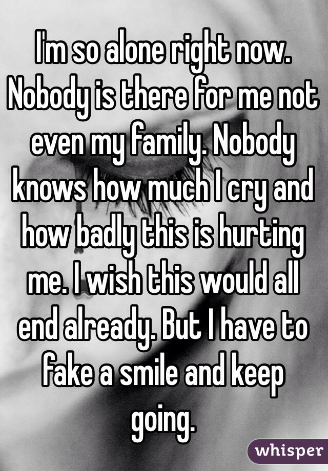 I'm so alone right now. Nobody is there for me not even my family. Nobody knows how much I cry and how badly this is hurting me. I wish this would all end already. But I have to fake a smile and keep going. 