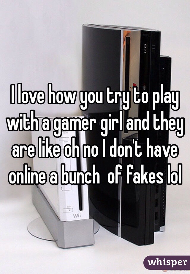 I love how you try to play with a gamer girl and they are like oh no I don't have online a bunch  of fakes lol