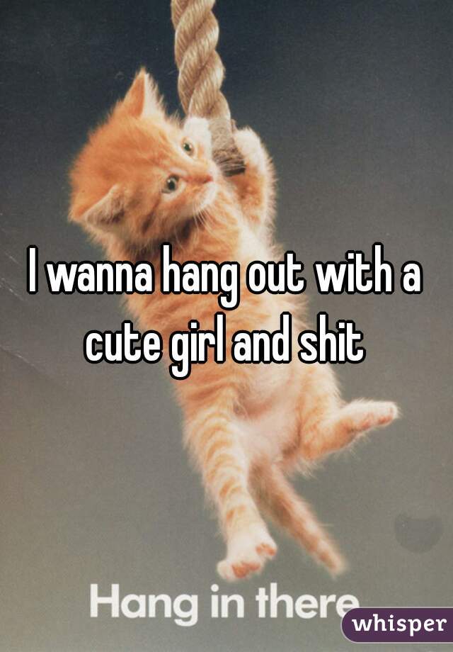 I wanna hang out with a cute girl and shit 