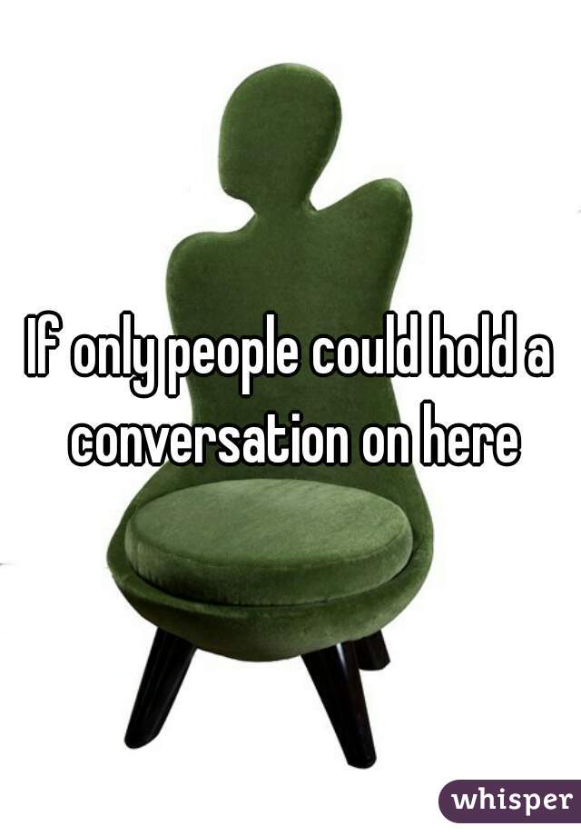 If only people could hold a conversation on here