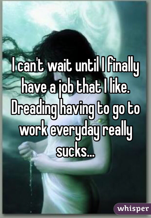 I can't wait until I finally have a job that I like. Dreading having to go to work everyday really sucks...