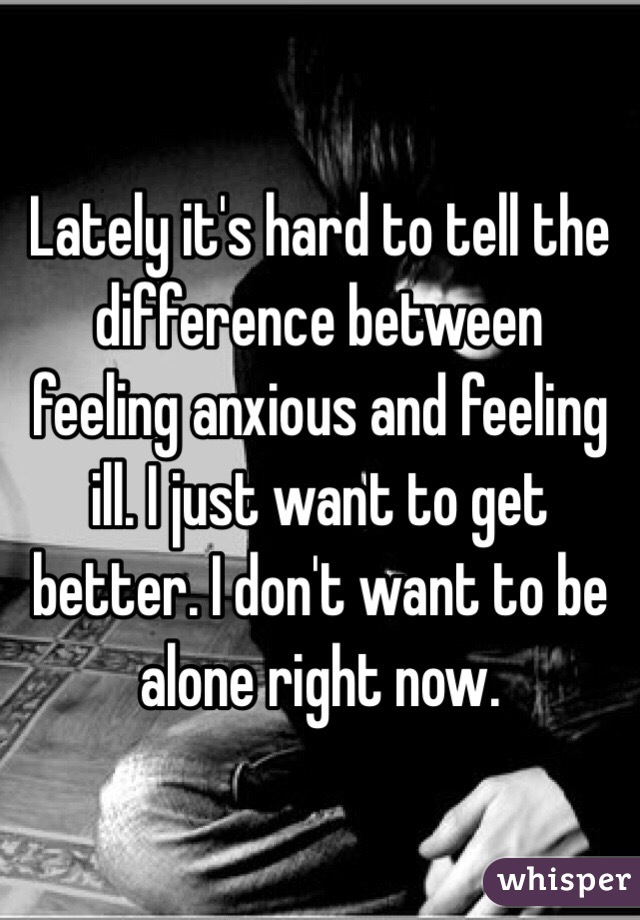 Lately it's hard to tell the difference between feeling anxious and feeling ill. I just want to get better. I don't want to be alone right now. 