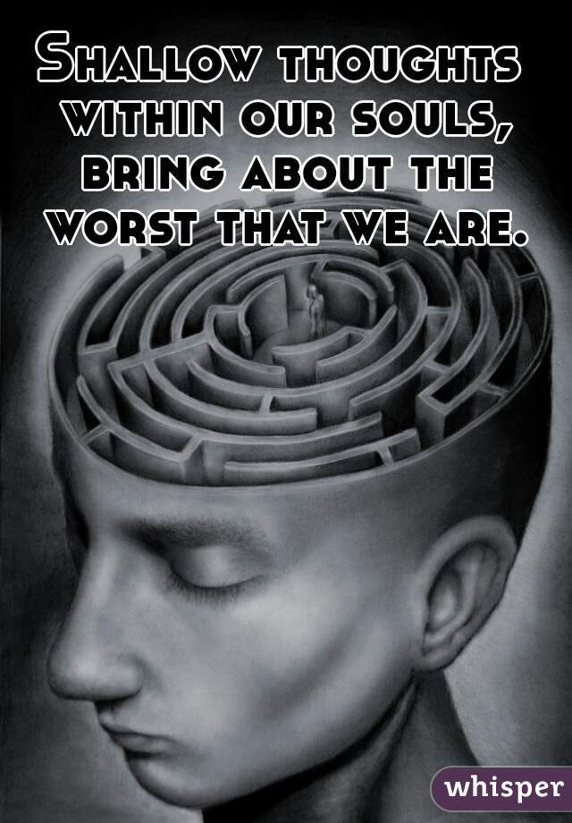 Shallow thoughts within our souls, bring about the worst that we are.