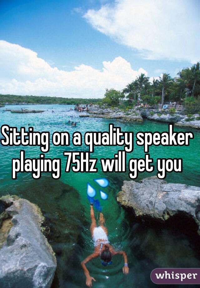 Sitting on a quality speaker playing 75Hz will get you 💦