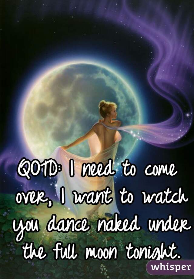 QOTD: I need to come over, I want to watch you dance naked under the full moon tonight.