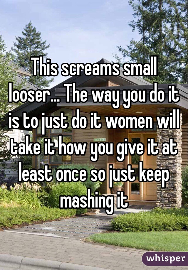 This screams small looser... The way you do it is to just do it women will take it how you give it at least once so just keep mashing it