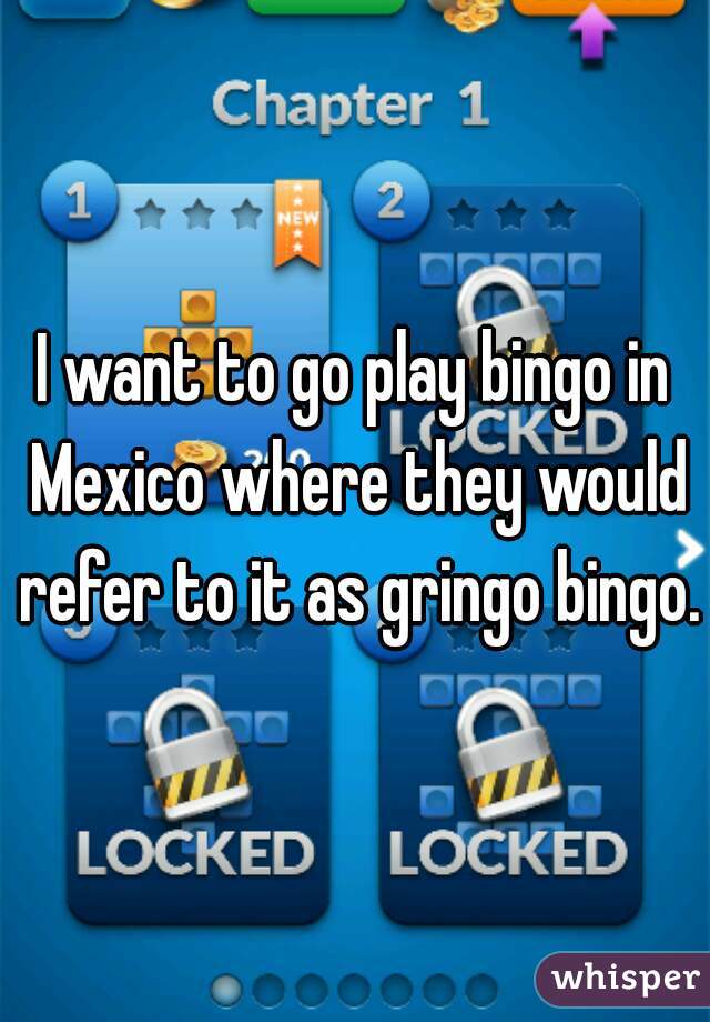 I want to go play bingo in Mexico where they would refer to it as gringo bingo.