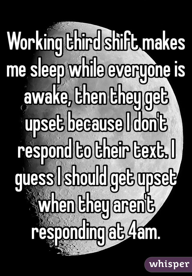 Working third shift makes me sleep while everyone is awake, then they get upset because I don't respond to their text. I guess I should get upset when they aren't responding at 4am.