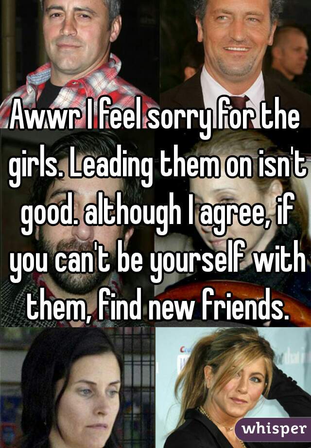 Awwr I feel sorry for the girls. Leading them on isn't good. although I agree, if you can't be yourself with them, find new friends.