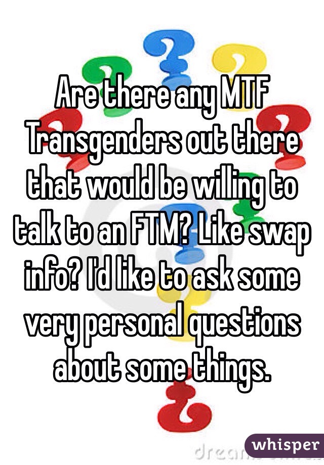 Are there any MTF Transgenders out there that would be willing to talk to an FTM? Like swap info? I'd like to ask some very personal questions about some things.