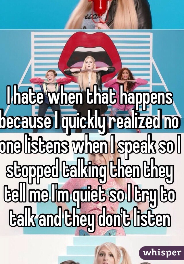 I hate when that happens because I quickly realized no one listens when I speak so I stopped talking then they tell me I'm quiet so I try to talk and they don't listen