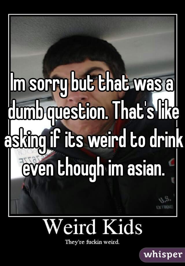 Im sorry but that was a dumb question. That's like asking if its weird to drink even though im asian.