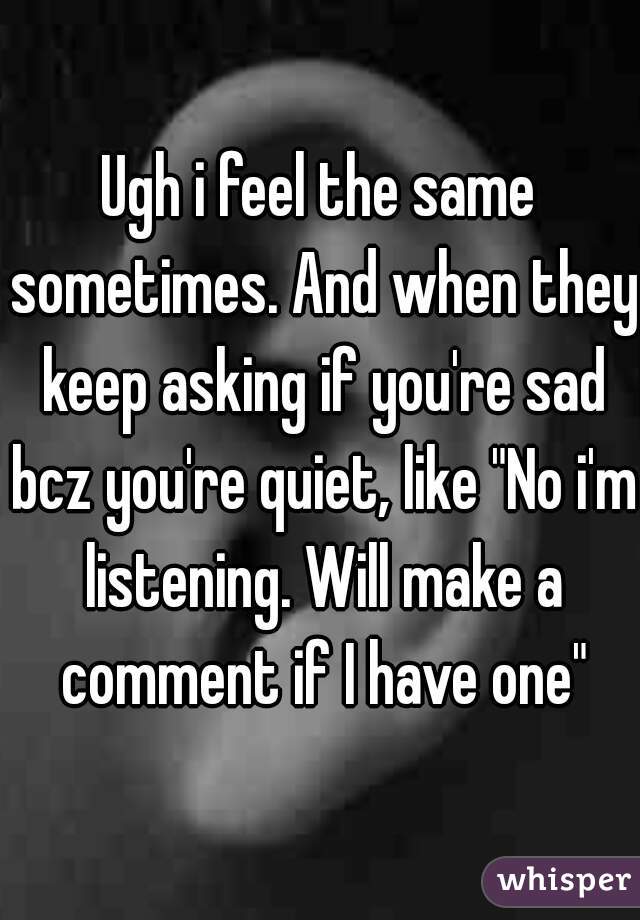 Ugh i feel the same sometimes. And when they keep asking if you're sad bcz you're quiet, like "No i'm listening. Will make a comment if I have one"