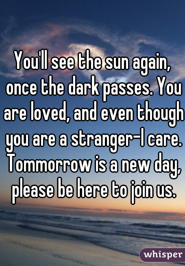 You'll see the sun again, once the dark passes. You are loved, and even though you are a stranger-I care. Tommorrow is a new day, please be here to join us.