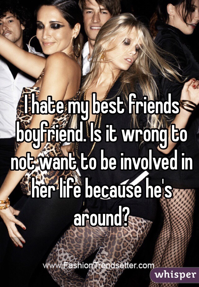 I hate my best friends boyfriend. Is it wrong to not want to be involved in her life because he's around?