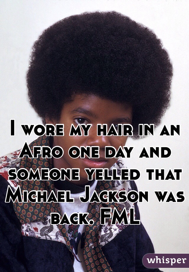 I wore my hair in an Afro one day and someone yelled that Michael Jackson was back. FML