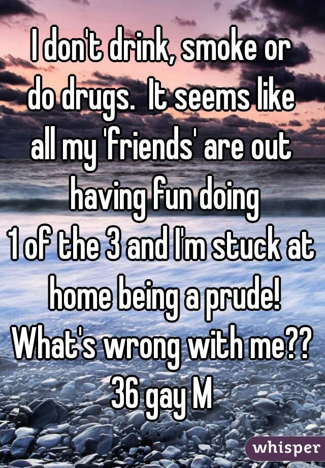 I don't drink, smoke or
do drugs.  It seems like
all my 'friends' are out having fun doing
1 of the 3 and I'm stuck at home being a prude!
What's wrong with me??
36 gay M