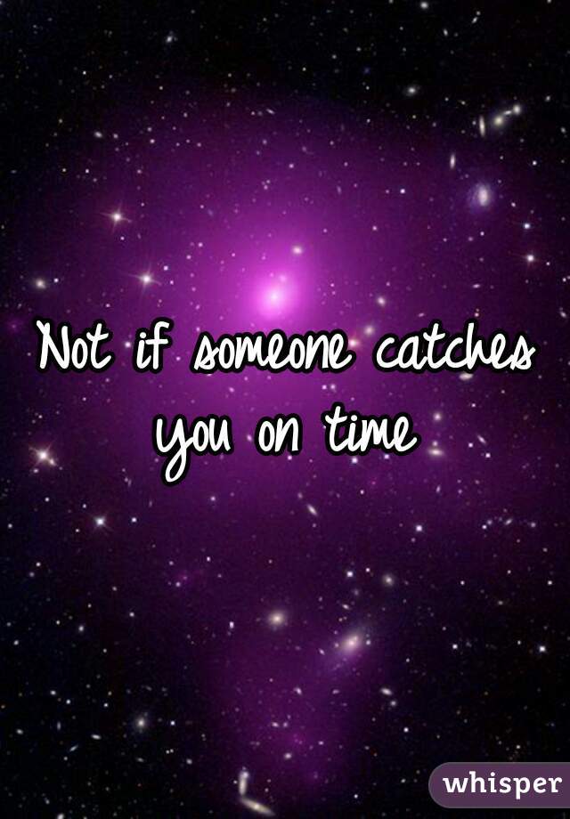 Not if someone catches you on time 