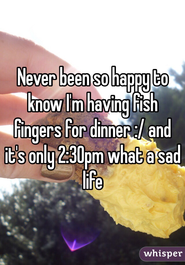 Never been so happy to know I'm having fish fingers for dinner :/ and it's only 2:30pm what a sad life