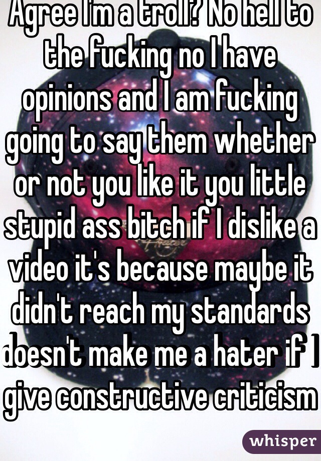 Agree I'm a troll? No hell to the fucking no I have opinions and I am fucking going to say them whether or not you like it you little stupid ass bitch if I dislike a video it's because maybe it didn't reach my standards doesn't make me a hater if I give constructive criticism 