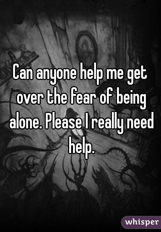 Can anyone help me get over the fear of being alone. Please I really need help.