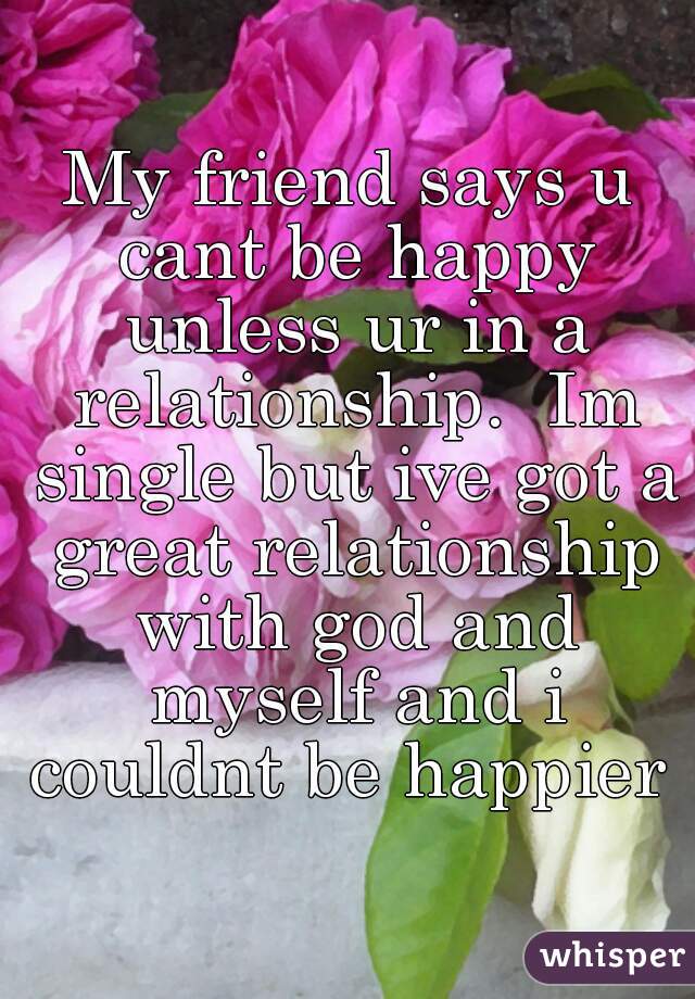 My friend says u cant be happy unless ur in a relationship.  Im single but ive got a great relationship with god and myself and i couldnt be happier 