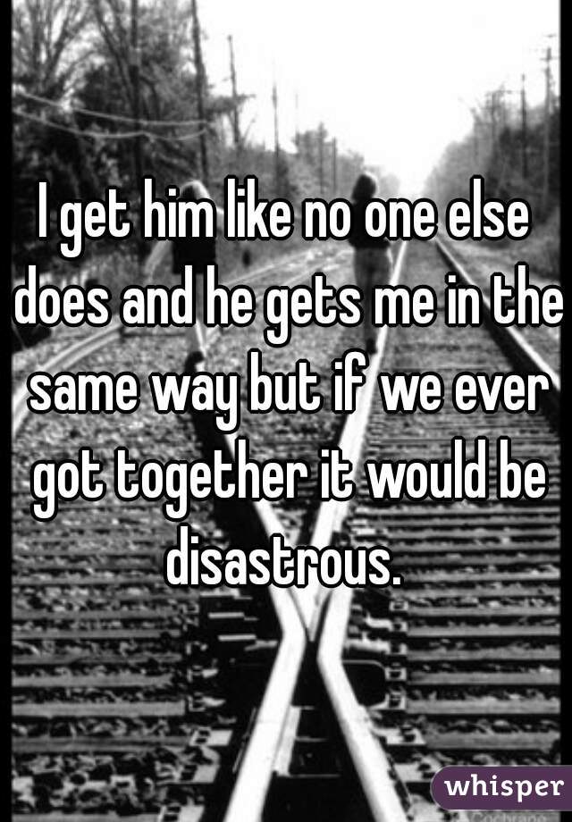 I get him like no one else does and he gets me in the same way but if we ever got together it would be disastrous. 