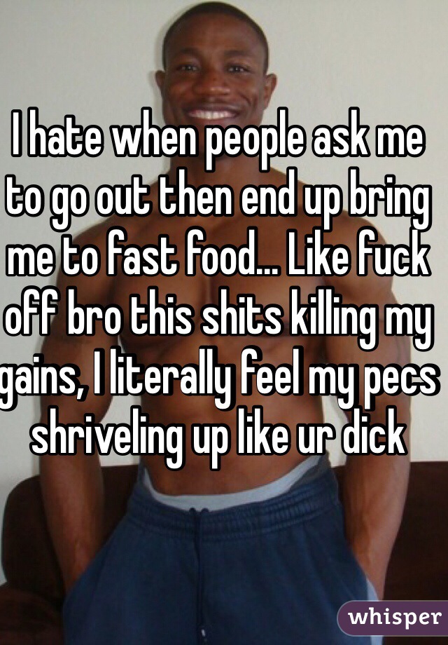 I hate when people ask me to go out then end up bring me to fast food... Like fuck off bro this shits killing my gains, I literally feel my pecs shriveling up like ur dick 