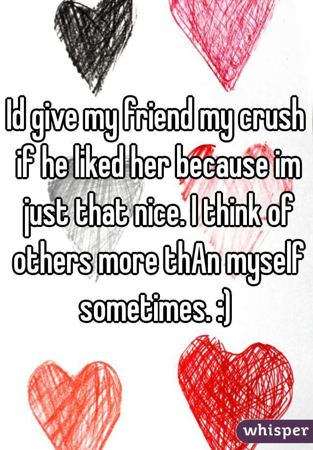 Id give my friend my crush if he liked her because im just that nice. I think of others more thAn myself sometimes. :) 