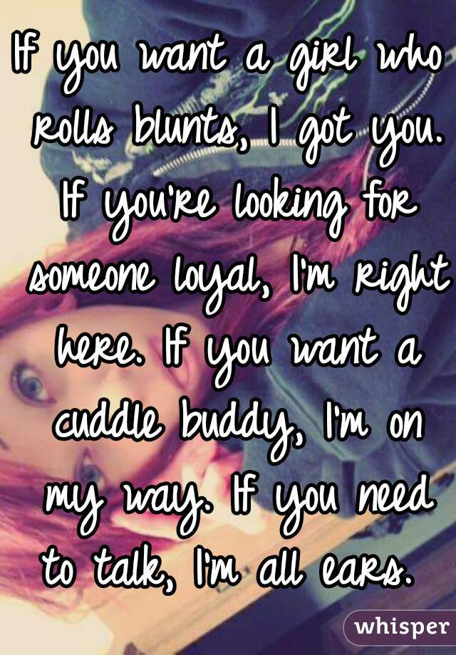 If you want a girl who rolls blunts, I got you. If you're looking for someone loyal, I'm right here. If you want a cuddle buddy, I'm on my way. If you need to talk, I'm all ears. 
