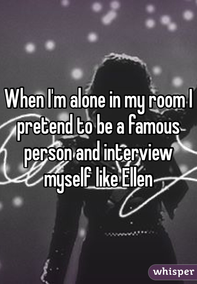 When I'm alone in my room I pretend to be a famous person and interview myself like Ellen 