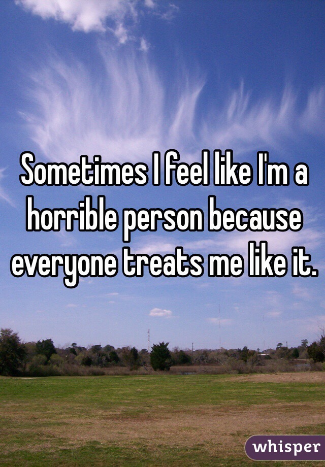 Sometimes I feel like I'm a horrible person because everyone treats me like it.