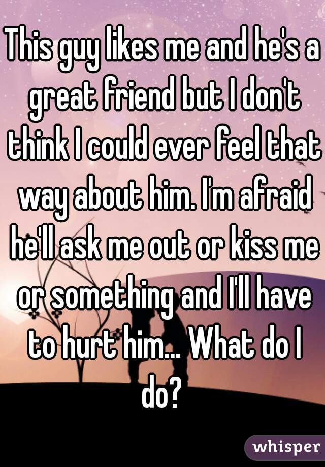 This guy likes me and he's a great friend but I don't think I could ever feel that way about him. I'm afraid he'll ask me out or kiss me or something and I'll have to hurt him... What do I do? 