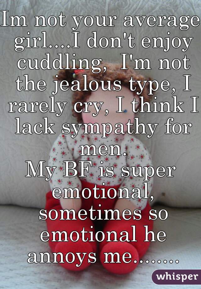 Im not your average girl....I don't enjoy cuddling,  I'm not the jealous type, I rarely cry, I think I lack sympathy for men.
My BF is super emotional, sometimes so emotional he annoys me........