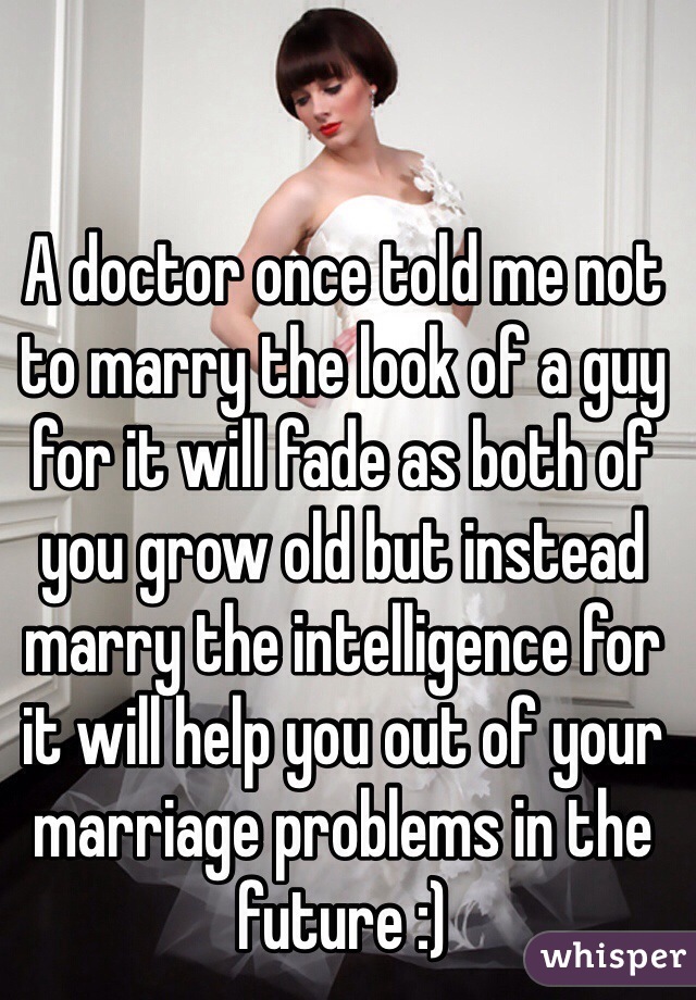 A doctor once told me not to marry the look of a guy for it will fade as both of you grow old but instead marry the intelligence for it will help you out of your marriage problems in the future :)