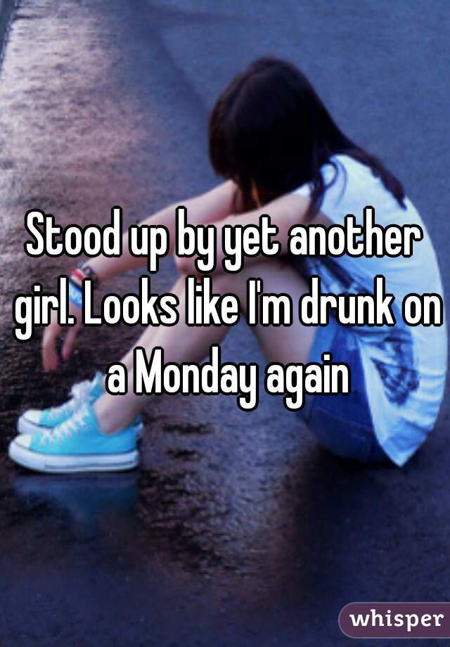 Stood up by yet another girl. Looks like I'm drunk on a Monday again