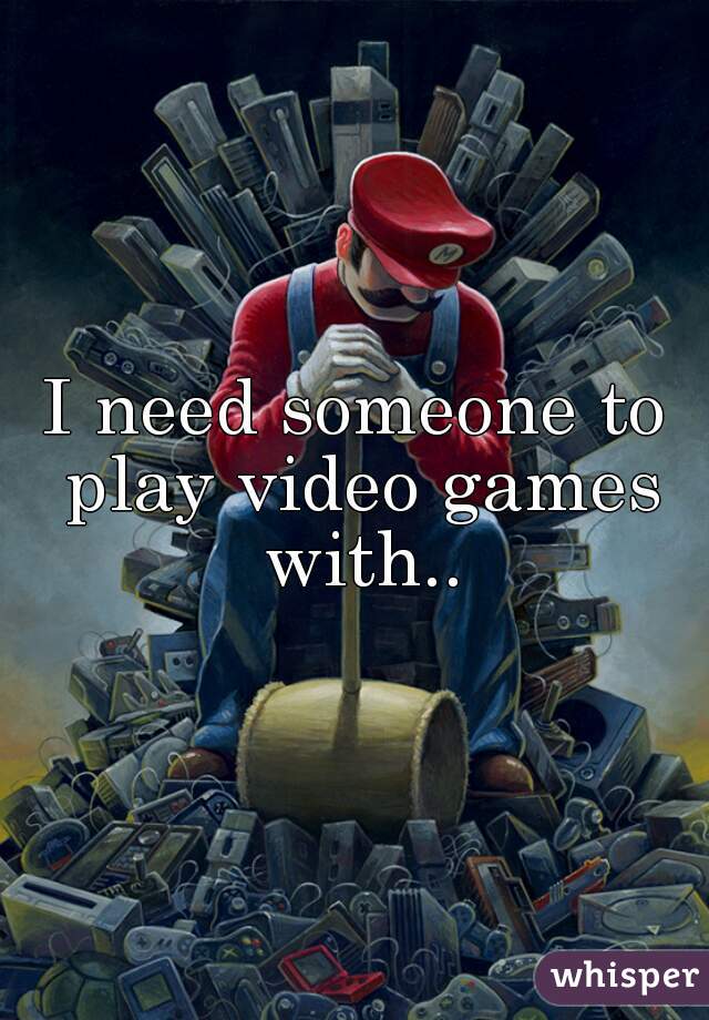 I need someone to play video games with..