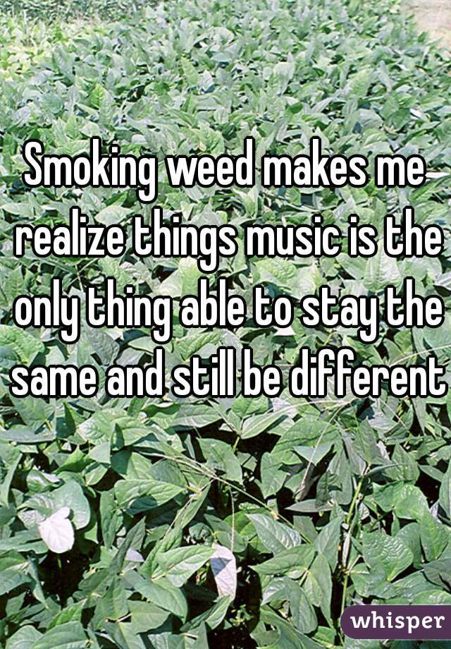 Smoking weed makes me realize things music is the only thing able to stay the same and still be different 