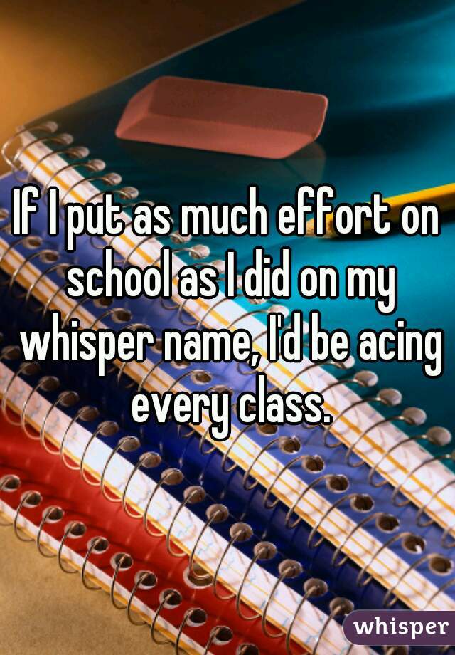 If I put as much effort on school as I did on my whisper name, I'd be acing every class.