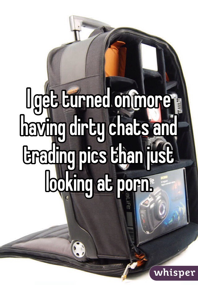 I get turned on more having dirty chats and trading pics than just looking at porn.