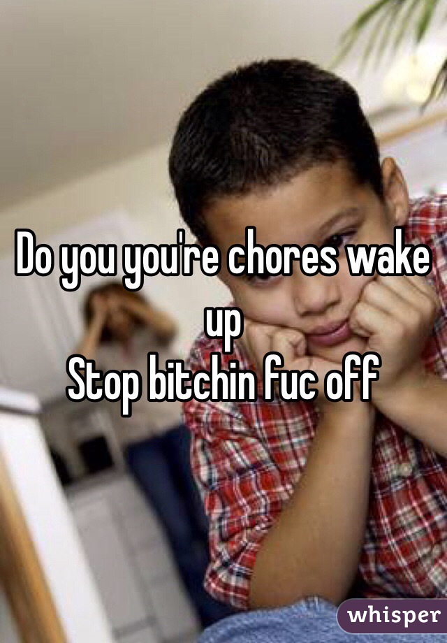 Do you you're chores wake up 
Stop bitchin fuc off